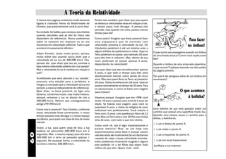 A Teoria da Relatividade
     A leitura das páginas anteriores estão bastante     Porém isso também quer dizer que para quem
     ligada à chamada Teoria da Relatividade de          se desloca a velocidades altas em relação a nós,
     Einstein, que possivelmente você já ouviu falar.    o tempo passa mais devagar. A pessoa não
                                                         percebe, mas quando ela volta, passou menos
     Na verdade, foi Galileu que começou esta história   tempo para ela!
     quando percebeu que as leis da Física não
     dependem do referencial. Nunca poderemos
     saber se estamos em repouso ou se nos
                                                         Como assim? Imagine que fosse possível fazer
                                                         uma espaçonave que se movesse com
                                                                                                                                               Para fazer
     movemos em velocidade uniforme. Tudo o que
     acontece é exatamente idêntico.
                                                         velocidade próxima à velocidade da luz. Os
                                                         tripulantes poderiam ir até um sistema solar a
                                                                                                                                              no ônibus!
                                                         alguns trilhões de quilômetros e voltar. Aqui na   O que ocorre aos passageiros quando um ônibus
     Albert Einstein, ainda muito jovem, pensou          Terra poderiam se passar, por exemplo 20 anos
     muito sobre isso quando ouviu dizer que a                                                              dá uma freada brusca? Como você explica este
                                                         para eles irem e voltarem. Mas, dentro de sua      fato?
     velocidade da luz era de 300.000 km/s. Ora,         nave poderiam se passar apenas 5 anos,
     pensou ele, quer dizer que seu eu corresse a        dependendo da velocidade!                          Quando o ônibus dá uma arrancada repentina,
     essa mesma velocidade poderia ver a luz parada?                                                        o que ocorre? Explique baseado nas discussões
     Mas a velocidade da luz é medida em relação a       Isso quer dizer que eles envelheceriam apenas      da página anterior.
     quê?                                                5 anos, e que todo o tempo para eles seria
                                                         absolutamente normal, como sendo de cinco          Por que é tão perigoso saltar de um ônibus em
     Acreditando que seria absurdo a luz "parada",       anos. Mas para quem ficou na Terra, se passaram    movimento?
     procurou uma solução para o problema, e             20 anos. Todos envelheceram 20 anos, tudo se
     chegou à conclusão que a velocidade da luz era      passou normalmente no tempo de 20 anos. Para
     sempre a mesma independente do referencial.         os astrounautas, é como se fosse uma viagem
     Quer dizer, se fosse possível, ao ligar uma         para o futuro!                                                             O que acontece
     lanterna, corrermos muito, mas muito mesmo,
     sempre veríamos a luz se afastar de nós a           Vejamos porque. Imagine que em 1998 você                                       à bolinha?
     300.000 km/s. Mesmo que conseguíssemos              tenha 18 anos e possua uma irmã de 6 anos de
     atingir 299.990 km/s!                               idade. Se fizesse esta viagem, para você se           A
                                                         passariam 5 anos, e todos os relógios da nave
     Como isso é possível? Para Einstein, conforme                                                          Uma bolinha de aço está apoiada sobre um
                                                         indicariam isto perfeitamente. Você voltaria à
     nossa velocidade fosse aumentando, o nosso                                                             carrinho que possui uma superfície muito lisa.
                                                         Terra com 23 anos, com aparência e físico de 23
     tempo passaria mais devagar e o nosso espaço                                                           Quando uma pessoa puxar o carrinho para a
                                                         anos.Mas na Terra seria o ano 2018 e sua irmã já
     encolheria, para quem nos visse de fora de nosso                                                       direita, a bolinha irá:
                                                         teria 26 anos, com tudo o que tem direito.
     veículo.
                                                                                                            ( ) cair à direita do ponto A.
                                                         Como você vê, isto é algo impressionante e
     Assim, a luz, para quem visse de fora, a luz        parece mentira! Mas, se até hoje não               ( ) cair sobre o ponto A.
     poderia ter percorrido 600.000 km/s em 2            experimentamos estes fatos é porque nossos
60




     segundos. Mas o mesmo espaço para nós teria         veículos ainda são muito lentos.Se um dia formos   ( ) cair à esquerda do ponto A.
     300.000 km e teria se passado apenas 1              capazes de viajar a essas velocidade incríveis,
     segundo. De qualquer forma, a velocidade da                                                            ( ) cair em local imprevisível.
                                                         estes problemas certamente surgirão e alguns
     luz seria a mesma: 300.000 km/s.                    pais poderão vir a ter filhos que sejam mais       Justifique a sua resposta.
                                                         velhos do que eles. Quem viver, verá!
 