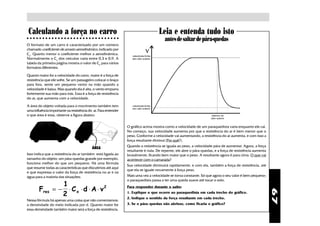 Calculando a força no carro                                                        Leia e entenda tudo isto
○ ○ ○ ○ ○ ○ ○ ○ ○ ○ ○ ○ ○ ○ ○ ○ ○ ○ ○ ○ ○ ○ ○ ○ ○ ○ ○ ○ ○ ○
                                                                                       antes de saltar de pára-quedas
O formato de um carro é caracterizado por um número
chamado coeficiente de arrasto aerodinâmico, indicado por
Cx. Quanto menor o coeficiente melhor a aerodinâmica.
Normalmente o Cx dos veículos varia entre 0,3 e 0,9. A
tabela da primeira página mostra o valor de Cx para vários
formatos diferentes.

Quanto maior for a velocidade do carro, maior é a força de
resistência que ele sofre. Se um passageiro colocar o braço
para fora. sente um pequeno vento na mão quando a
velocidade é baixa. Mas quando ela é alta, o vento empurra
fortemente sua mão para trás. Essa é a força de resistência
do ar, que aumenta com a velocidade.

A área do objeto voltada para o movimento também tem
uma influência importante na resistência do ar. Para entender
o que área é essa, observe a figura abaixo:


                                                                O gráfico acima mostra como a velocidade de um paraquedista varia enquanto ele cai.
                                                                No começo, sua velocidade aumenta por que a resistência do ar é bem menor que o
                                                                peso. Conforme a velocidade vai aumentando, a resistência do ar aumenta, e com isso a
                                                                força resultante diminui (Por quê?).
                                                                Quando a resistência se iguala ao peso, a velocidade pára de aumentar. Agora, a força
                                           ÁREA
                                                                resultante é nula. De repente, ele abre o pára-quedas, e a força de resistência aumenta
Isso indica que a resistência do ar também está ligada ao       brutalmente, ficando bem maior que o peso. A resultante agora é para cima. O que vai
tamanho do objeto: um pára-quedas grande por exemplo,           acontecer com o camarada?
funciona melhor do que um pequeno. Há uma fórmula
                                                                Sua velocidade diminuirá rapidamente, e com ela, também a força de resistência, até
que resume todas as características que discutimos até aqui
                                                                que ela se iguale novamente à força peso.
e que expressa o valor da força de resistência no ar e na
água para a maioria das situações:                              Mais uma vez a velocidade se torna constante. Só que agora o seu valor é bem pequeno:
                                                                o paraquedista passa a ter uma queda suave até tocar o solo.
                1
        Fres = − ⋅ C x ⋅ d ⋅ A ⋅ v 2                            Para responder durante o salto:




                                                                                                                                                          67
                2                                               1. Explique o que ocorre ao paraquedista em cada trecho do gráfico.
                                                                2. Indique o sentido da força resultante em cada trecho.
Nessa fórmula há apenas uma coisa que não comentamos:
a densindade do meio indicada por d. Quanto maior for           3. Se o pára-quedas não abrisse, como ficaria o gráfico?
essa densindade também maior será a força de resistência.
 
