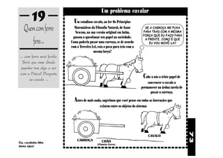 19                                        Um problema cavalar
                                Um estudioso cavalo, ao ler Os Princípios
    Quem com ferro               Matemáticos da Filosofia Natural, de Isaac
                                 Newton, na sua versão original em latim,
                                                                                     SE A CARROÇA ME PUXA
                                                                                    PARA TRÁS COM A MESMA


       fere...
                                                                                    FORÇA QUE EU FAÇO PARA
                                passou a questionar seu papel na sociedade.          A FRENTE, COMO É QUE
                              Como poderia puxar uma carroça, se de acordo              EU VOU MOVÊ-LA?
                              com a Terceira Lei, esta o puxa para trás com a
                                               mesma força?
 ... com ferro será ferido.
   Será que esse ditado
  popular tem algo a ver
 com a Física? Pergunte
        ao cavalo ...
                                                                                    Cabe a nós o triste papel de
                                                                                      convencer o cavalo a
                                                                                  permanecer na árdua tarefa de
                                                                                        puxar a carroça.

                                Antes de mais nada, sugerimos que você pense em todas as interações que
                                                   existem entre os objetos do sistema:




                                                                                                                   73
                                                                                          CAVALO
                                  CARROÇA           CHÃO
Êta, cavalinho filho
                                                 (Planeta Terra)
duma égua!
 