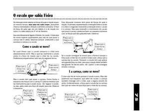 O cavalo que sabia Física
○ ○ ○ ○ ○ ○ ○ ○ ○ ○ ○ ○ ○ ○ ○ ○ ○ ○ ○ ○ ○ ○ ○ ○ ○ ○ ○ ○ ○ ○ ○ ○ ○ ○ ○ ○ ○ ○ ○ ○ ○ ○ ○ ○ ○ ○ ○ ○ ○ ○ ○ ○ ○ ○ ○ ○ ○ ○ ○ ○ ○ ○ ○

Na interação entre objetos as forças de ação e reação atuam     Essa discussão mostrou dois pares de forças de ação e
ao mesmo tempo, mas uma em cada corpo, possuindo                reação. O primeiro representando a interação entre o cavalo
mesma intensidade e direção e sentidos contrários. O fato       e o chão e o segundo mostrando a interação entre o cavalo
da força de ação agir em um objeto e a de reação em             e a carroça. Mas para entender o movimento do cavalo
outro, é a idéia básica da 3ª lei de Newton.                    que puxa a carroça, podemos fazer um esquema somente
                                                                com as forças que são aplicadas nele. Observe:
Isso está diretamente ligado à história do cavalo. A desculpa
do nosso esperto quadrúpede para não ter que puxar a              FORÇA QUE A
carroça não é válida. Vejamos porque, analisando o que            CARROÇA FAZ
acontece a carroça e o cavalo.                                     NO CAVALO
                                                                                                            FORÇA QUE O
            Como o cavalo se move?                                                                          CHÃO FAZ NO
                                                                                                              CAVALO
Se você disser que o cavalo empurra o chão está
absolutamente certo. Mas o que faz realmente o cavalo
andar é a força de reação que o chão faz no cavalo.             Se o cavalo consegue se mover para a frente é porque a
Poderíamos esquematizar tudo isso da seguinte forma:            força que o chão faz no cavalo é maior que a força que a
                                                                carroça faz no cavalo. Portanto, o cavalo tem que aplicar
                                                                uma grande força no chão, para que a reação deste também
                                               FORÇA QUE O      seja grande. Se não for assim, ele “patina” e não consegue
   FORÇA QUE O                                                  arrastar a carroça.
                                               CHÃO FAZ NO
   CAVALO FAZ
                                                 CAVALO
    NO CHÃO
                                                                         E a carroça, como se move?
                                                                É claro que ela se move porque o cavalo a puxa. Mas não
Mas o cavalo tem que puxar a carroça. Como ficaria o            podemos nos esquecer, que além do cavalo, a carroça
esquema das forças com a carroça? É preciso lembrar que         também interage com o chão, que a segura através do
da mesma forma que o cavalo "puxa", ela “segura” o cavalo,      atrito. Evidentemente, a força que o cavalo faz na carroça
ou seja, aplica nele uma força de reação, para trás. Observe    tem que ser maior do que força que o chão faz na carroça.
o esquema:
                                FORÇA QUE A                                                        FORÇA QUE O
              FORÇA QUE O
                                CARROÇA FAZ                                                        CAVALO FAZ
              CAVALO FAZ
                                                                                                   NA CARROÇA




                                                                                                                                75
                                 NO CAVALO                          FORÇA QUE O
              NA CARROÇA
                                                                    CHÃO FAZ NA
                                                                      CARROÇA
 