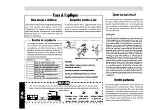 Faça & Explique:                                                          Quem faz mais força?
            Uma atração à distância                             Barquinho movido à ímã                       Um menino puxa seu companheiro preguiçoso
                                                                                                             de uma cadeira tentando levá-lo para dar um
     Uma menina resolve fazer a seguinte experiência:    A mesma menina tem a seguinte idéia: se eu          passeio. Aparentemente, esta é uma situação que
     em uma vasilha com água coloca dois                 colocar um ímã na frente de um pergo, ambos         viola a terceira lei de Newton, uma vez que só
     “barquinhos” de isopor, um com um prego e           sobre o mesmo barquinho, a atração fará o           um dos garotos fazem força. Isso é mesmo
     outro com um ímã, posicionados a uma pequena        barquinho se movimentar. Discuta essa questão.      verdade? Discuta.
     distância entre si. O que você acha que ela                                                             resolução:
     observou? Explique.
                                                                                                             Essa situação é enganosa, pois nos leva a
             Boletim de ocorrência                                                                           confundir força com esforço muscular, que
      Um amigo do alheio, não obtendo êxito em                                                               são coisas diferentes. De fato, somente o
      sua tentativa de apropriação indébita do                                                               garoto que puxa o companheiro realiza um
      conteúdo de um cofre, decide que a melhor                                                              esforço muscular, que pode ser fisicamente
      solução é arrastá-lo até o recesso de seu lar. O                                                       identificado como um consumo de energia
      diagrama de forças ao lado indica as várias                                                            dos músculos do seu braço. Mas em relação
      interações presentes nessa delicada operação
                                                                                                             à força que ele aplica, a situação é
      executada pelo meliante.
                                                                                                             diferente: ao mesmo tempo que suas mãos
       Número                    Força                                                                       puxam o braço do companheiro para cima,
                 Atrito do pé aplicado ao chão           Sua tarefa:
                 Atrito do chão aplicado ao pé                                                               este resiste, forçando as mãos do garoto
                 Normal do ladrão aplicada ao cofre      Copie a tabela e coloque o número correto na        no sentido oposto, Portanto, o braço do
                 Normal do cofre aplicada ao ladrão      descrição de cada força.                            menino sentado também aplica uma força
                 Atrito do cofre aplicado ao chão
                 Atrito do chão aplicado ao cofre        Quais forças possuem a mesma intensidade?           nas mãos do outro menino, embora esta
                 Peso do cofre                                                                               força não esteja associada a um esforço
                 Normal do chão aplicada ao cofre        Que forças constituem pares de ação e reação?
                 Peso do ladrão
                                                                                                             muscular.
                 Normal do chão aplicada ao ladrão
                                                         Quais forças deixaram de ser incluídas na tabela?
                                                                                                                       Mentira pantanosa
                                                  DESAFIO                                                    Um personagem conhecido como Barão de
          Se você se divertiu com o exercício acima, poderá desfrutar agora de um prazer ainda
                                                                                                             Munchausen, é considerado o maior mentiroso
         maior: desenhar todas as forças a que estão sujeitos cada uma das partes do trenzinho da
                                                                                                             da literatura internacional. Em uma das suas
                                               figura abaixo.
                                                                                                             aventuras, o simpático barão conta que, ao se
                                                               1                  2                 3
76




                                                                                                             ver afundando em um pântano, conseguiu escapar
                                                         Explique o que Diga quais Indique todos             puxando fortemente seus próprios cabelos para
                                                           é cada uma    possuem o   os pares de             cima. Mostre que essa história é uma mentira
                                                                                                             usando a terceira lei de Newton.
                                                          dessas forças mesmo valor ação e reação
 