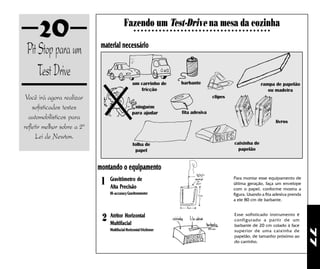 20                                    Fazendo um Test-Drive na mesa da cozinha
                                                    ○ ○ ○ ○ ○ ○ ○ ○ ○ ○ ○ ○ ○ ○ ○ ○ ○ ○ ○ ○ ○ ○ ○ ○ ○ ○ ○ ○ ○ ○ ○ ○ ○ ○ ○ ○ ○ ○




 Pit Stop para um             material necessário


     Test Drive
                                                  um carrinho de             barbante                                    rampa de papelão
                                                     fricção                                                                ou madeira
 Você irá agora realizar                                                                      clipes

    sofisticados testes                            ninguém
                                                  para ajudar                 fita adesiva
  automobilísticos para
                                                                                                                                  livros
refletir melhor sobre a 2ª
     Lei de Newton.
                                                  folha de                                                 caixinha de
                                                   papel                                                     papelão


                             montando o equipamento
                              1   Gravitômetro de
                                  Alta Precisão
                                                                                                          Para montar esse equipamento de
                                                                                                          última geração, faça um envelope
                                                                                                          com o papel, conforme mostra a
                                  Hi-accuracy Gravitommeter                                               figura. Usando a fita adesiva prenda
                                                                                                          a ele 80 cm de barbante.



                              2   Atritor Horizontal
                                  Multifacial
                                                                                                          Esse sofisticado instrumento é
                                                                                                          configurado a partir de um
                                                                                                          barbante de 20 cm colado à face
                                  Multifacial Horizontal Frictioner




                                                                                                                                                 77
                                                                                                          superior de uma caixinha de
                                                                                                          papelão, de tamanho próximo ao
                                                                                                          do carrinho.
 