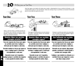 20             Pit Stop para um Test Drive
                                                 Você fará agora uma bateria de testes para avaliar o desempenho do seu carrinho de fricção e o seu
                                                 conhecimento sobre as Leis de Newton. Antes de começar, faça os carrinhos se moverem livremente
                                                 para ter uma idéia de quanto ele corre.




     Test One                                        Test Two                                         Test Three




      Agora, antes de soltar o carrinho encoste em
      sua frente uma caixinha contendo clipes          Faça agora o carrinho elevar um certo número    Coloque o carrinho para subir uma rampa feita
      grandes, bolinhas de gude ou alguma outra        de clipes, colocados dentro do envelope,        com uma tábua ou placa de papelão e alguns
      coisa que aumente seu peso.                      conforme o esquema.                             livros, como mostra a figura.

       Quantos clipes seu carrinho                      Quantos clipes seu carrinho                      Que inclinação seu carrinho
          consegue arrastar?                                consegue erguer?                                  consegue vencer?
     Faça um esquema das forças que agem              Faça um esquema das forças que agem             Faça um esquema das forças que agem
        no carrinho neste teste. Explique a              no carrinho neste teste. Explique a             no carrinho neste teste. Explique a
      interação que dá origem a cada uma.              interação que dá origem a cada uma.             interação que dá origem a cada uma.
     Desenhe também as forças que agem na            Desenhe também as forças que agem no              Baseado em sua reposta, diga porque
       caixa e explique qual é a interação            envelope e explique qual é a interação           quando a inclinação é muito grande o
          correspondente a cada uma.                       correspondente a cada uma.                     carrinho não consegue subir.
         Baseado no que você respondeu,                  Baseado no que você respondeu,               Explique o que mudaria na situação se o
78




     explique porque o carrinho não empurra           explique porque o carrinho não puxa o            carrinho tivesse que empurrar a caixa
         a caixa quando há muitos clipes.               envelope quando há muitos clipes.                    com clipes rampa acima?
 