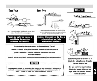 Test Four                                      Test Five                                                   DESAFIO

                                                                                                          Testes Lunáticos



                                                      Use uma linha comprida, de forma que o
Faça o carrinho já em movimento atingir uma
                                                     carrinho já esteja com uma certa velocidade
      caixa cheia de bolinhas ou clipes.
                                                         quando os clipes começarem a subir.

Depois de bater na caixa, a                      Após os clipes saírem do chão a
  velocidade do carrinho                             velocidade do carrinho
   aumenta ou diminui?                                aumenta ou diminui?

          O resultado acima depende do número de clipes ou bolinhas? Por quê?
     “Desenhe” e explique as forças horizontais que agem no carrinho nesta situação.
          Quando o movimento é acelerado (velocidade aumentando) qual destas
                                forças deve ser maior?
 Como se alteram esses valores quando o movimento é retardado (velocidade diminuindo)?
                                                                                                   Que diferença observaríamos se os
                                                                                                   três testes acima fossem efetuados
                                      DESAFIO                                                             em uma base na lua?
                                                                                                    E o que ocorreria se porventura
Em uma viagem normal de automóvel pela cidade, em que momentos o movimento é
                                                                                                    tais testes fossem feitos em um




                                                                                                                                        79
 acelerado e em quais momentos ele é retardado? Dê pelo menos dois exemplos de
              cada e citando as forças que aparecem em cada situação.                              lugar onde não existisse nehuma
                                                                                                             forma de atrito?
 
