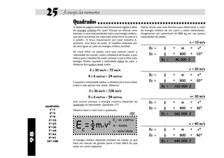 25          A energia dos movimentos
                       Quadrados
                       A tabela da página anterior está diretamente ligada à idéia     Vamos tentar usar essa fórmula para determinar o valor
                       de energia cinética.Por quê? Porque ao efetuar uma              da energia cinética de um carro a várias velocidades.
                       brecada, o carro está perdendo toda a sua energia cinética,     Imaginemos um automóvel de 800 kg em nas quatro
                       que será convertida em calor pelo atrito entre os pneus e       velocidades da tabela:
                       o asfalto. A força responsável por esse trabalho é,
                       portanto, uma força de atrito. O trabalho realizado por                                                 v = 10 m/s
                       ela será igual ao valor da energia cinética perdida.
                                                                                              Ec =        ½       x      m       x    v²
                       Se você olhar na tabela verá que quanto maior a
                                                                                              Ec =        ½       x     800      x   10²
                       velocidade do veículo, maior a distância de freada, o que
                       indica que o trabalho foi maior, porque o carro tinha mais
                       energia. Porém, quando a velocidade dobra de valor, a
                                                                                                        Ec =          40.000 J
                       distância fica quatro vezes maior:

                                      2 x 36 km/h = 72 km/h                                                                    v = 20 m/s
                                                                                              Ec =        ½       x      m       x    v²
                                    4 x 6 metros = 24 metros
                                                                                              Ec =        ½       x     800      x   20²
                       E quando a velocidade triplica, a distância fica nove vezes
                       maior e não apenas três vezes. Observe:                                          Ec =       160.000 J
                                     3 x 36 km/h = 108 km/h
                                    9 x 6 metros = 54 metros                                                                    v= 30 m/s
                       Isso ocorre porque a energia cinética depende do                       Ec =        ½       x      m       x    v²
                       quadrado da velocidade. Quadrado ?!??
     quadrados                                                                                                    x              x
        12=1                                                                                  Ec =        ½             800          30²
                       Observe bem e você verá o quadrado:
        22=4                                                               achei um
                                                                           quadrado!
                                                                                                        Ec =       360.000 J
                                                                              ê
        32=9
       42=16                                               Ec: en. cinética
       52=25
       62=36
       72=49
                         Ec=½m v2                x         m : massa
                                                           v : velocidade                     Ec =        ½       x      m
                                                                                                                               v = 40 m/s
                                                                                                                                 x    v²
98




       82=64                                                                                  Ec =        ½       x     800      x   40²
       92=81
                       A energia cinética depende também da massa, já que                               Ec =       640.000 J
      102=100
                       frear um veículo de grande porte é mais difícil do que
                       parar um carrro pequeno.
 