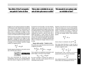Uma colisão a 36 km/h corresponde a                   Pode-se saber a velocidade de um carro                 Pelo amassado do carro podemos saber
  uma queda de 5 metros de altura                      antes de bater pelas marcas no asfalto?                       sua velocidade ao bater?




Imagine um carro caindo da janela de um edifício,      É possível ter uma boa idéia, com este método.         Quando o carro bate em um muro, por exemplo,
de frente para o chão. Desprezando a resistência       Imagine que um carro deixe uma marca de 15             a força de contato com o muro é muito grande,
do ar, ele estaria sempre aumentando sua               metros de comprimento no asfalto e que na hora         e pode ser considerada aproximadamente como
velocidade até atingir o solo. Quanto maior a          da colisão ele estava a 10 m/s. Será que ele corria    sendo a resultante. Ela realiza o trabalho de
altura, maior a velocidade ao chegar no chão.          muito antes de brecar? Consideremos que o              amassar o carro de uma quantidade x, retirando-
Durante a queda sua energia potencial irá, pouco       coeficiente de atrito do pneu do carro com o           lhe toda sua energia cinética. Então podemos
a pouco se transformando em energia cinética.          asfalto seja igual a 1 (vide a leitura 16). Neste      igualar:
                                                       caso, a força de atrito terá valor igual ao da força
Podemos montar uma tabela, relacionando altura         normal, e se a pista for horizontal, será também                        m ⋅ v2
de queda e velocidade ao se chegar ao solo,                                                                                           = F ⋅x
                                                       igual ao peso do carro. O trabalho realizado pelo                        2
igualando a energia do corpo antes da queda            atrito é a retirada de energia cinética do carro,
(que era somente energia potencial gravitacional)      ou seja:                                                                                           ∆v
à energia no fim da queda (somente energia                                                                    Como a força é a resultante, ela vale m ⋅      .
                                                          Energia cinética perdida = Trabalho do atrito
                                                                                                                                                          ∆t
cinética), da seguinte forma:
                                                                                                              Com essas duas fórmulas e o fato de que a
                                                       De acordo com o que discutimos isso irá nos dar
               m⋅v   2
                                                                                                              velocidade final é zero após a batida, podemos
                   = m ⋅ g ⋅h                          a seguinte formulinha:
                                                                                                              ter fazer a seguinte conta:
                2
                                                             m ⋅ v2
                                                                  depois       m ⋅ v2                                       m ⋅ v2      v
Fazendo algumas peripécias você pode concluir                              −        antes
                                                                                          = − m. g.d                               = m⋅    ⋅x
que a fórmula para a altura é:                                    2                2                                         2          ∆t
                                                       Com a ajuda de um experiente matemático você           Simplificando tudo, teremos um for mula
                     v2       CONSULTE O LIMA SOBRE
                                                       pode chegar a uma forma mais simples:
                h=             EXPRESSÕES ALGÉBRICAS                                                          pequenininha para achar essa velocidade:
                     2⋅ g




                                                                                                                                                                 99
                                                                    antes = v depois +2.g.d
                                                                   v2        2
                                                                                                                                      2⋅x
Para uma velocidade de 36 km/h, que
                                                                                                                                 v=
                                                       Se você conseguir a façanha de realizar os                                     ∆t
corresponde a 10 m/s, e g= 10 N/kg podemos             cálculos, verá que o carro possuia 20 m/s de           Uma colisão durando 0,1s e amassando meio
fazer esse cálculo e chegar ao valor de 5 metros.      velocidade antes de frear.                             metro indica uma velocidade de 10 m/s.
 