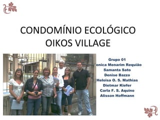 CONDOMÍNIO ECOLÓGICO
    OIKOS VILLAGE
                   Grupo 01
            Monica Menarim Requião
                 Samanta Sato
                 Denise Bazzo
             Heloisa O. S. Mathias
                Dietmar Kiefer
               Carla F. S. Aquino
               Alisson Hoffmann
 