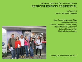 MBA EM CONSTRUÇÕES SUSTENTÁVEIS
RETROFIT EDIFÍCIO RESIDENCIAL
                                       
                              MÓDULO 2
                   PROF. RICARDO BRAUN
                                       

                José Carlos Novaes da Silva
                          Michèle Araldi Leal
             Dennis Leonardo Lopes Kutassy
                 Haline Marques Ledermann
                       Juliana Hae Jung Han
                      Mariza Esteves Coelho




            Curitiba, 25 de fevereiro de 2012.
 