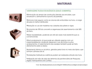 MATERIAIS

VANTAGENS TIJOLO ECOLÓGICO (SOLO-CIMENTO):
Diminuição do tempo de construção (devido aos encaixes, que
favorecem o alinhamento e prumo da parede);

Estrutura mais segura: como as colunas são embutidas nos furos, a carga
de peso é melhor distribuída;

Redução no uso de madeiras nas caixarias dos pilares e vigas;

Economia de 70% do concreto e argamassa de assentamento e de 50%
de ferro;

Maior durabilidade, podendo ser até seis vezes mais resistente que os
convencionais;

Fácil acabamento, já que pode ser utilizado apenas com um
impermeabilizante, podendo dispensar o uso de tintas e outros
acabamentos. O assentamento dos azulejos também pode ser feito
diretamente sobre os tijolos;

Isolamento térmico e acústico, gerados pelos furos no meio dos tijolos, que
formam câmaras de ar;

Instalações hidráulicas e elétricas podem ser realizadas através dos furos.

Utilização de mão de obra de detentos da penitenciária de Piraquara,
região metropolitana de Curitiba.

            Fonte: http://atitudesustentavel.uol.com.br/blog/2011/09/06/confira-as-vantagens-do-tijolo-ecologico/ 
 