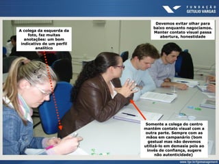 A colega da esquerda daA colega da esquerda da
foto, faz muitasfoto, faz muitas
anotações: um bomanotações: um bom
indicativo de um perfilindicativo de um perfil
analíticoanalítico
Devemos evitar olhar paraDevemos evitar olhar para
baixo enquanto negociamos.baixo enquanto negociamos.
Manter contato visual passaManter contato visual passa
abertura, honestidadeabertura, honestidade
Somente a colega do centroSomente a colega do centro
mantém contato visual com amantém contato visual com a
outra parte. Sempre com asoutra parte. Sempre com as
mãos em campanário (bommãos em campanário (bom
gestual mas não devemosgestual mas não devemos
utilizá-lo em demasia pois aoutilizá-lo em demasia pois ao
invés de confiança, sugereinvés de confiança, sugere
não autenticidade)não autenticidade)
 