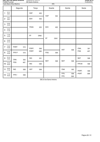 Esc. B23 de Santo Antonio
P-9000 Funchal
Horários 2015/2016
EB Santo António
Untis 2015
15-09-2015
Carla Maria Silva Martins 9ºD
Segunda Terça Quarta Quinta Sexta
1
8:10
8:55
2
8:55
9:40
3
10:00
10:45
4
10:45
11:30
5
11:40
12:25
6
12:25
13:10
7
13:20
14:05
8
14:05
14:50
9
15:10
15:55
10
15:55
16:40
11
16:50
17:35
12
17:35
18:20
PORT 510
FPS P 510
CNA. 302
FSQ 407
ING 508
FPS I 508
GGF 405
EDV 405
FRAN 203
EF GIN2
PORT. 508
PORT 508
ING 301
ING 508
HST 508
GGF 502
EDV 405
EF GIN1
FSQ 508
MAT 508
HST 508
MAT 508
CNA 302
FPS. 508
FPS 508
CNA. 301
FSQ 407
MAT 508
FPS M 508
PORT. 508
PORT 508
EB 2/3 de Santo António
Página 26 / 31
 