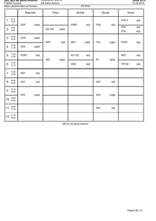 Esc. B23 de Santo Antonio
P-9000 Funchal
Horários 2015/2016
EB Santo António
Untis 2015
15-09-2015
Marco António Marcos Ferreira 9ºF-PCA
Segunda Terça Quarta Quinta Sexta
1
8:10
8:55
2
8:55
9:40
3
10:00
10:45
4
10:45
11:30
5
11:40
12:25
6
12:25
13:10
7
13:20
14:05
8
14:05
14:50
9
15:10
15:55
10
15:55
16:40
11
16:50
17:35
12
17:35
18:20
GGF LAB3
CNA LAB3
CNA LAB3
PORT 503
HST 402
HST 402
EDV LAB3
ED CID LAB4
MAT 402
ING LAB3
PORT 402
MAT LAB3
ED CID 402
CNA 402
FSQ 503
ITIC LAB3
EF GIN2
HST 402
EDV LAB4
ING 402
FPS P 402
FPS. 402
FPS 402
PORT 402
MAT 402
FPS M 402
EB 2/3 de Santo António
Página 28 / 31
 