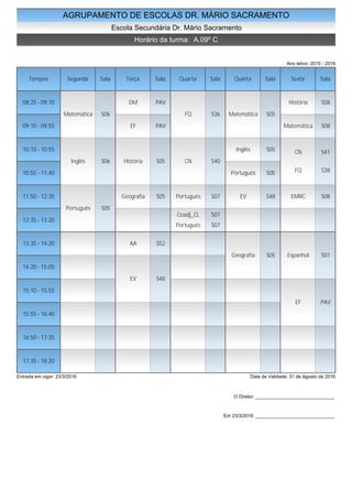 AGRUPAMENTO DE ESCOLAS DR. MÁRIO SACRAMENTO
Escola Secundária Dr. Mário Sacramento
Horário da turma: A.09º C
Ano letivo: 2015 - 2016
Tempos Segunda Sala Terça Sala Quarta Sala Quinta Sala Sexta Sala
08:25 - 09:10
09:10 - 09:55
10:10 - 10:55
10:55 - 11:40
11:50 - 12:35
12:35 - 13:20
13:35 - 14:20
14:20 - 15:05
15:10 - 15:55
15:55 - 16:40
16:50 - 17:35
17:35 - 18:20
Matemática S06
Inglês S06
Português S05
DM PAV
EF PAV
História S05
Geografia S05
AA S52
EV S48
FQ S36
CN S40
Português S07
Coadj_CL S07
Português S07
Matemática S05
Inglês S05
Português S05
EV S48
Geografia S05
História S08
Matemática S08
CN S41
FQ S38
EMRC S08
Espanhol S01
EF PAV
Entrada em vigor: 23/3/2016 Data de Validade: 31 de Agosto de 2016
O Diretor: ______________________________
Em 23/3/2016: ______________________________
 