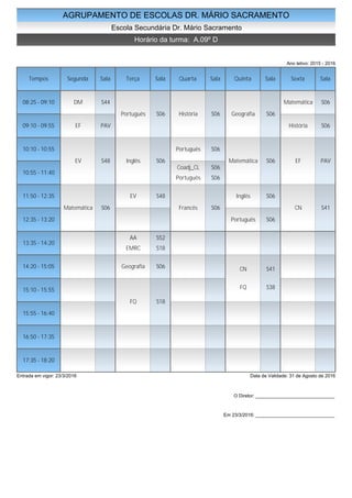 AGRUPAMENTO DE ESCOLAS DR. MÁRIO SACRAMENTO
Escola Secundária Dr. Mário Sacramento
Horário da turma: A.09º D
Ano letivo: 2015 - 2016
Tempos Segunda Sala Terça Sala Quarta Sala Quinta Sala Sexta Sala
08:25 - 09:10
09:10 - 09:55
10:10 - 10:55
10:55 - 11:40
11:50 - 12:35
12:35 - 13:20
13:35 - 14:20
14:20 - 15:05
15:10 - 15:55
15:55 - 16:40
16:50 - 17:35
17:35 - 18:20
DM S44
EF PAV
EV S48
Matemática S06
Português S06
Inglês S06
EV S48
AA S52
EMRC S18
Geografia S06
FQ S18
História S06
Português S06
Coadj_CL S06
Português S06
Francês S06
Geografia S06
Matemática S06
Inglês S06
Português S06
CN S41
FQ S38
Matemática S06
História S06
EF PAV
CN S41
Entrada em vigor: 23/3/2016 Data de Validade: 31 de Agosto de 2016
O Diretor: ______________________________
Em 23/3/2016: ______________________________
 