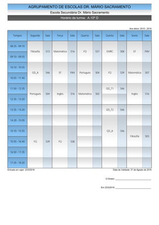 AGRUPAMENTO DE ESCOLAS DR. MÁRIO SACRAMENTO
Escola Secundária Dr. Mário Sacramento
Horário da turma: A.10º D
Ano letivo: 2015 - 2016
Tempos Segunda Sala Terça Sala Quarta Sala Quinta Sala Sexta Sala
08:25 - 09:10
09:10 - 09:55
10:10 - 10:55
10:55 - 11:40
11:50 - 12:35
12:35 - 13:20
13:35 - 14:20
14:20 - 15:05
15:10 - 15:55
15:55 - 16:40
16:50 - 17:35
17:35 - 18:20
Filosofia S13
GD_A S46
Português S04
FQ S39
Matemática S16
EF PAV
Inglês S16
FQ S38
FQ S37
Português S04
Matemática S02
EMRC S08
FQ S39
GD_T1 S46
GD_T2 S46
GD_A S46
EF PAV
Matemática S07
Inglês S16
Filosofia S03
Entrada em vigor: 23/3/2016 Data de Validade: 31 de Agosto de 2016
O Diretor: ______________________________
Em 23/3/2016: ______________________________
 