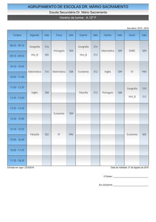AGRUPAMENTO DE ESCOLAS DR. MÁRIO SACRAMENTO
Escola Secundária Dr. Mário Sacramento
Horário da turma: A.10º F
Ano letivo: 2015 - 2016
Tempos Segunda Sala Terça Sala Quarta Sala Quinta Sala Sexta Sala
08:25 - 09:10
09:10 - 09:55
10:10 - 10:55
10:55 - 11:40
11:50 - 12:35
12:35 - 13:20
13:35 - 14:20
14:20 - 15:05
15:10 - 15:55
15:55 - 16:40
16:50 - 17:35
17:35 - 18:20
Geografia S16
Hist_B S05
Matemática S10
Inglês S08
Filosofia S02
Português S04
Matemática S08
Economia S09
EF PAV
Geografia S14
Hist_B S12
Economia S12
Filosofia S12
Matemática S09
Inglês S09
Português S08
EMRC S09
EF PAV
Geografia S10
Hist_B S12
Economia S05
Entrada em vigor: 23/3/2016 Data de Validade: 31 de Agosto de 2016
O Diretor: ______________________________
Em 23/3/2016: ______________________________
 