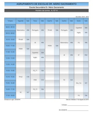 AGRUPAMENTO DE ESCOLAS DR. MÁRIO SACRAMENTO
Escola Secundária Dr. Mário Sacramento
Horário da turma: A.10º H
Ano letivo: 2015 - 2016
Tempos Segunda Sala Terça Sala Quarta Sala Quinta Sala Sexta Sala
08:25 - 09:10
09:10 - 09:55
10:10 - 10:55
10:55 - 11:40
11:50 - 12:35
12:35 - 13:20
13:35 - 14:20
14:20 - 15:05
15:10 - 15:55
15:55 - 16:40
16:50 - 17:35
17:35 - 18:20
Matemática 49A
TProM 50A
POfM 50A
TProE 51B
TIC S47
Português 49A
AI 49A
Espanhol 50A
Inglês 49A
FQ_T1 S36
POfE 51D
FQ_T2 S36
TProM 50A
POfM 50A
Português 49A
Matemática 49A
AI 49A
TIC S34
Espanhol 50A
Inglês 49A
FQ 49A
EF PAV
Des_Tec S47
FQ S36
Entrada em vigor: 23/3/2016 Data de Validade: 31 de Agosto de 2016
O Diretor: ______________________________
Em 23/3/2016: ______________________________
 