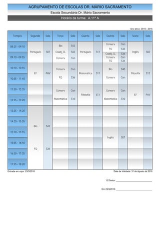 AGRUPAMENTO DE ESCOLAS DR. MÁRIO SACRAMENTO
Escola Secundária Dr. Mário Sacramento
Horário da turma: A.11º A
Ano letivo: 2015 - 2016
Tempos Segunda Sala Terça Sala Quarta Sala Quinta Sala Sexta Sala
08:25 - 09:10
09:10 - 09:55
10:10 - 10:55
10:55 - 11:40
11:50 - 12:35
12:35 - 13:20
13:35 - 14:20
14:20 - 15:05
15:10 - 15:55
15:55 - 16:40
16:50 - 17:35
17:35 - 18:20
Português S07
EF PAV
Bio S42
FQ S36
Bio S42
Coadj_CL S42
Conserv Con
Conserv Con
FQ S36
Conserv Con
Matemática S10
Português S11
Matemática S11
Filosofia S11
Conserv Con
FQ S36
Coadj_CL S36
Conserv Con
FQ S36
Bio S40
Conserv Con
Conserv Con
Matemática S10
Inglês S07
Inglês S02
Filosofia S12
EF PAV
Entrada em vigor: 23/3/2016 Data de Validade: 31 de Agosto de 2016
O Diretor: ______________________________
Em 23/3/2016: ______________________________
 