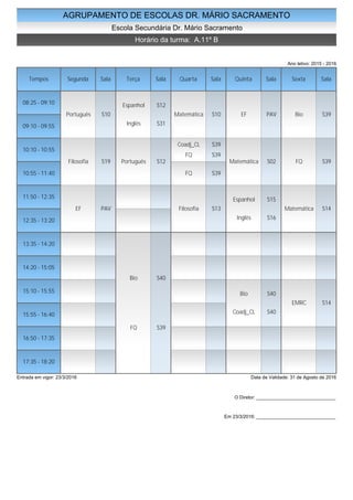 AGRUPAMENTO DE ESCOLAS DR. MÁRIO SACRAMENTO
Escola Secundária Dr. Mário Sacramento
Horário da turma: A.11º B
Ano letivo: 2015 - 2016
Tempos Segunda Sala Terça Sala Quarta Sala Quinta Sala Sexta Sala
08:25 - 09:10
09:10 - 09:55
10:10 - 10:55
10:55 - 11:40
11:50 - 12:35
12:35 - 13:20
13:35 - 14:20
14:20 - 15:05
15:10 - 15:55
15:55 - 16:40
16:50 - 17:35
17:35 - 18:20
Português S10
Filosofia S19
EF PAV
Espanhol S12
Inglês S31
Português S12
Bio S40
FQ S39
Matemática S10
Coadj_CL S39
FQ S39
FQ S39
Filosofia S13
EF PAV
Matemática S02
Espanhol S15
Inglês S16
Bio S40
Coadj_CL S40
Bio S39
FQ S39
Matemática S14
EMRC S14
Entrada em vigor: 23/3/2016 Data de Validade: 31 de Agosto de 2016
O Diretor: ______________________________
Em 23/3/2016: ______________________________
 