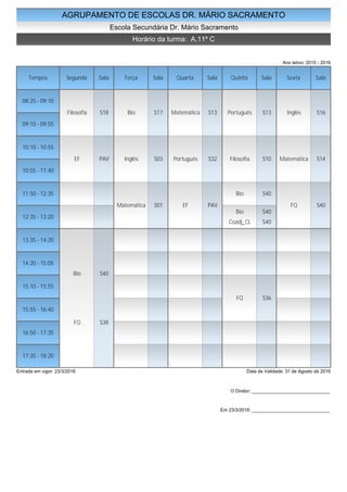 AGRUPAMENTO DE ESCOLAS DR. MÁRIO SACRAMENTO
Escola Secundária Dr. Mário Sacramento
Horário da turma: A.11º C
Ano letivo: 2015 - 2016
Tempos Segunda Sala Terça Sala Quarta Sala Quinta Sala Sexta Sala
08:25 - 09:10
09:10 - 09:55
10:10 - 10:55
10:55 - 11:40
11:50 - 12:35
12:35 - 13:20
13:35 - 14:20
14:20 - 15:05
15:10 - 15:55
15:55 - 16:40
16:50 - 17:35
17:35 - 18:20
Filosofia S18
EF PAV
Bio S40
FQ S38
Bio S17
Inglês S03
Matemática S01
Matemática S13
Português S32
EF PAV
Português S13
Filosofia S10
Bio S40
Bio S40
Coadj_CL S40
FQ S36
Inglês S16
Matemática S14
FQ S40
Entrada em vigor: 23/3/2016 Data de Validade: 31 de Agosto de 2016
O Diretor: ______________________________
Em 23/3/2016: ______________________________
 