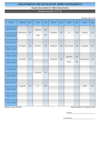 AGRUPAMENTO DE ESCOLAS DR. MÁRIO SACRAMENTO
Escola Secundária Dr. Mário Sacramento
Horário da turma: A.11º E
Ano letivo: 2015 - 2016
Tempos Segunda Sala Terça Sala Quarta Sala Quinta Sala Sexta Sala
08:25 - 09:10
09:10 - 09:55
10:10 - 10:55
10:55 - 11:40
11:50 - 12:35
12:35 - 13:20
13:35 - 14:20
14:20 - 15:05
15:10 - 15:55
15:55 - 16:40
16:50 - 17:35
17:35 - 18:20
Matemática S31
Português S18
Economia S14
Geografia S04
Espanhol S12
Inglês S03
Filosofia S19
Economia S17
EF PAV
Português S01
Geografia S09
Economia S05
EF PAV
Matemática S03
Espanhol S15
Inglês S04
Filosofia S13
Geografia S16
Matemática S11
EMRC S14
Entrada em vigor: 23/3/2016 Data de Validade: 31 de Agosto de 2016
O Diretor: ______________________________
Em 23/3/2016: ______________________________
 