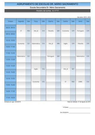AGRUPAMENTO DE ESCOLAS DR. MÁRIO SACRAMENTO
Escola Secundária Dr. Mário Sacramento
Horário da turma: A.11º F
Ano letivo: 2015 - 2016
Tempos Segunda Sala Terça Sala Quarta Sala Quinta Sala Sexta Sala
08:25 - 09:10
09:10 - 09:55
10:10 - 10:55
10:55 - 11:40
11:50 - 12:35
12:35 - 13:20
13:35 - 14:20
14:20 - 15:05
15:10 - 15:55
15:55 - 16:40
16:50 - 17:35
17:35 - 18:20
EF PAV
Economia S31
Matemática S31
Hist_B S14
Matemática S14
Inglês S16
Economia S15
Filosofia S09
Hist_B 49A
Português S09
Economia S19
Inglês S19
Hist_B S01
EF PAV
Português S19
Filosofia S19
Matemática S19
EMRC S14
Entrada em vigor: 23/3/2016 Data de Validade: 31 de Agosto de 2016
O Diretor: ______________________________
Em 23/3/2016: ______________________________
 