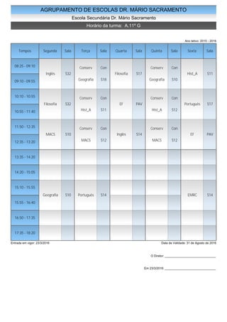 AGRUPAMENTO DE ESCOLAS DR. MÁRIO SACRAMENTO
Escola Secundária Dr. Mário Sacramento
Horário da turma: A.11º G
Ano letivo: 2015 - 2016
Tempos Segunda Sala Terça Sala Quarta Sala Quinta Sala Sexta Sala
08:25 - 09:10
09:10 - 09:55
10:10 - 10:55
10:55 - 11:40
11:50 - 12:35
12:35 - 13:20
13:35 - 14:20
14:20 - 15:05
15:10 - 15:55
15:55 - 16:40
16:50 - 17:35
17:35 - 18:20
Inglês S32
Filosofia S32
MACS S10
Geografia S10
Conserv Con
Geografia S18
Conserv Con
Hist_A S11
Conserv Con
MACS S12
Português S14
Filosofia S17
EF PAV
Inglês S14
Conserv Con
Geografia S10
Conserv Con
Hist_A S12
Conserv Con
MACS S12
Hist_A S11
Português S17
EF PAV
EMRC S14
Entrada em vigor: 23/3/2016 Data de Validade: 31 de Agosto de 2016
O Diretor: ______________________________
Em 23/3/2016: ______________________________
 