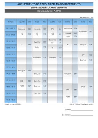 AGRUPAMENTO DE ESCOLAS DR. MÁRIO SACRAMENTO
Escola Secundária Dr. Mário Sacramento
Horário da turma: A.11º H
Ano letivo: 2015 - 2016
Tempos Segunda Sala Terça Sala Quarta Sala Quinta Sala Sexta Sala
08:25 - 09:10
09:10 - 09:55
10:10 - 10:55
10:55 - 11:40
11:50 - 12:35
12:35 - 13:20
13:35 - 14:20
14:20 - 15:05
15:10 - 15:55
15:55 - 16:40
16:50 - 17:35
17:35 - 18:20
Economia 50A
FQ 51B
EF PAV
Português S52
OGE S34
POfM S47
Economia 50A
FQ 51B
Espanhol 50A
Inglês 51B
Matemática 51B
Des_Tec S47
Com_Ven 51B
Des_Tec S47
Com_Ven 51B
CPV S34
POfE 51E
Economia 50B
FQ S38
EF PAV
Português 51B
Matemática 50A
Espanhol S34
Inglês 50A
AI 51B
Com_Ven S47
OGE S33
POfM S47
Matemática S52
Português 50A
CPV S34
Des_Tec S47
TProE 49A
Entrada em vigor: 23/3/2016 Data de Validade: 31 de Agosto de 2016
O Diretor: ______________________________
Em 23/3/2016: ______________________________
 