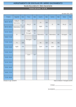 AGRUPAMENTO DE ESCOLAS DR. MÁRIO SACRAMENTO
Escola Secundária Dr. Mário Sacramento
Horário da turma: A.12º B
Ano letivo: 2015 - 2016
Tempos Segunda Sala Terça Sala Quarta Sala Quinta Sala Sexta Sala
08:25 - 09:10
09:10 - 09:55
10:10 - 10:55
10:55 - 11:40
11:50 - 12:35
12:35 - 13:20
13:35 - 14:20
14:20 - 15:05
15:10 - 15:55
15:55 - 16:40
16:50 - 17:35
17:35 - 18:20
Coadj_CL S21
Matemática S21
Matemática S21
EF PAV
Fis S38
Inglês S18
Psic_B S01
Coad S04
Português S04
Português S04
Quim S37
Fis S39
Inglês S16
Matemática S22
Bio S24
Quim S39
EF PAV
Matemática S01
Bio S42
Quim S39
Psic_B S21
Português S21
Entrada em vigor: 23/3/2016 Data de Validade: 31 de Agosto de 2016
O Diretor: ______________________________
Em 23/3/2016: ______________________________
 