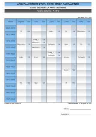 AGRUPAMENTO DE ESCOLAS DR. MÁRIO SACRAMENTO
Escola Secundária Dr. Mário Sacramento
Horário da turma: A.12º C
Ano letivo: 2015 - 2016
Tempos Segunda Sala Terça Sala Quarta Sala Quinta Sala Sexta Sala
08:25 - 09:10
09:10 - 09:55
10:10 - 10:55
10:55 - 11:40
11:50 - 12:35
12:35 - 13:20
13:35 - 14:20
14:20 - 15:05
15:10 - 15:55
15:55 - 16:40
16:50 - 17:35
17:35 - 18:20
EF PAV
Matemática S14
Inglês S18
Fis S06
Coadj_CL S18
Matemática S18
Matemática S18
EconC S06
Quim S06
Inglês S16
Português S16
Coadj_CL S16
Português S16
Fis S38
Quim S38
Almoço
EconC S06
EF PAV
Matemática S10
Fis S37
Português S18
Entrada em vigor: 23/3/2016 Data de Validade: 31 de Agosto de 2016
O Diretor: ______________________________
Em 23/3/2016: ______________________________
 