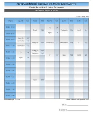 AGRUPAMENTO DE ESCOLAS DR. MÁRIO SACRAMENTO
Escola Secundária Dr. Mário Sacramento
Horário da turma: A.12º D
Ano letivo: 2015 - 2016
Tempos Segunda Sala Terça Sala Quarta Sala Quinta Sala Sexta Sala
08:25 - 09:10
09:10 - 09:55
10:10 - 10:55
10:55 - 11:40
11:50 - 12:35
12:35 - 13:20
13:35 - 14:20
14:20 - 15:05
15:10 - 15:55
15:55 - 16:40
16:50 - 17:35
17:35 - 18:20
Coadj_CL S13
Matemática S13
Matemática S13
Fis S38
Inglês S18
EconC S08
Português S17
Coadj_CL S17
Português S17
Quim S12
Fis S39
Inglês S16
Matemática S17
EF PAV
Português S16
Matemática S18
Quim S38
EconC S14
EF PAV
EMRC S05
Entrada em vigor: 23/3/2016 Data de Validade: 31 de Agosto de 2016
O Diretor: ______________________________
Em 23/3/2016: ______________________________
 