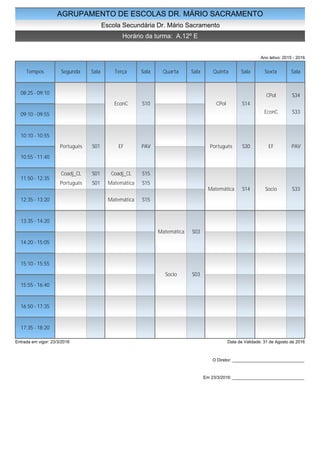 AGRUPAMENTO DE ESCOLAS DR. MÁRIO SACRAMENTO
Escola Secundária Dr. Mário Sacramento
Horário da turma: A.12º E
Ano letivo: 2015 - 2016
Tempos Segunda Sala Terça Sala Quarta Sala Quinta Sala Sexta Sala
08:25 - 09:10
09:10 - 09:55
10:10 - 10:55
10:55 - 11:40
11:50 - 12:35
12:35 - 13:20
13:35 - 14:20
14:20 - 15:05
15:10 - 15:55
15:55 - 16:40
16:50 - 17:35
17:35 - 18:20
Português S01
Coadj_CL S01
Português S01
EconC S10
EF PAV
Coadj_CL S15
Matemática S15
Matemática S15
Matemática S03
Socio S03
CPol S14
Português S30
Matemática S14
CPol S34
EconC S33
EF PAV
Socio S33
Entrada em vigor: 23/3/2016 Data de Validade: 31 de Agosto de 2016
O Diretor: ______________________________
Em 23/3/2016: ______________________________
 