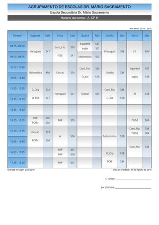 AGRUPAMENTO DE ESCOLAS DR. MÁRIO SACRAMENTO
Escola Secundária Dr. Mário Sacramento
Horário da turma: A.12º H
Ano letivo: 2015 - 2016
Tempos Segunda Sala Terça Sala Quarta Sala Quinta Sala Sexta Sala
08:25 - 09:10
09:10 - 09:55
10:10 - 10:55
10:55 - 11:40
11:50 - 12:35
12:35 - 13:20
13:35 - 14:20
14:20 - 15:05
15:10 - 15:55
15:55 - 16:40
16:50 - 17:35
17:35 - 18:20
Português S47
Matemática 49A
D_Org S34
O_Ind S47
PAP S02
POfM 50A
Gestão S33
POfM 50A
Cont_Fisc S34
POfE S47
Gestão S34
Português S47
PAP S05
AI 50A
PAP S01
PAP 50A
PAP S01
Espanhol S47
Inglês S03
Matemática S52
Cont_Fisc S34
O_Ind 51A
Gestão S34
Português S48
Gestão S34
Cont_Fisc S34
O_Ind 51B
Matemática 51B
D_Org 51B
POfE S34
EF PAV
Espanhol S47
Inglês 51B
AI 51B
POfM 50A
Cont_Fisc S34
POfM 50A
Cont_Fisc S34
Entrada em vigor: 23/3/2016 Data de Validade: 31 de Agosto de 2016
O Diretor: ______________________________
Em 23/3/2016: ______________________________
 