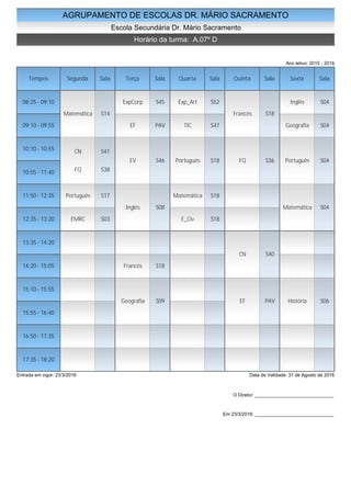 AGRUPAMENTO DE ESCOLAS DR. MÁRIO SACRAMENTO
Escola Secundária Dr. Mário Sacramento
Horário da turma: A.07º D
Ano letivo: 2015 - 2016
Tempos Segunda Sala Terça Sala Quarta Sala Quinta Sala Sexta Sala
08:25 - 09:10
09:10 - 09:55
10:10 - 10:55
10:55 - 11:40
11:50 - 12:35
12:35 - 13:20
13:35 - 14:20
14:20 - 15:05
15:10 - 15:55
15:55 - 16:40
16:50 - 17:35
17:35 - 18:20
Matemática S14
CN S41
FQ S38
Português S17
EMRC S03
ExpCorp S45
EF PAV
EV S46
Inglês S08
Francês S18
Geografia S09
Exp_Art S52
TIC S47
Português S18
Matemática S18
E_Civ S18
Francês S18
FQ S36
CN S40
EF PAV
Inglês S04
Geografia S04
Português S04
Matemática S04
História S06
Entrada em vigor: 23/3/2016 Data de Validade: 31 de Agosto de 2016
O Diretor: ______________________________
Em 23/3/2016: ______________________________
 
