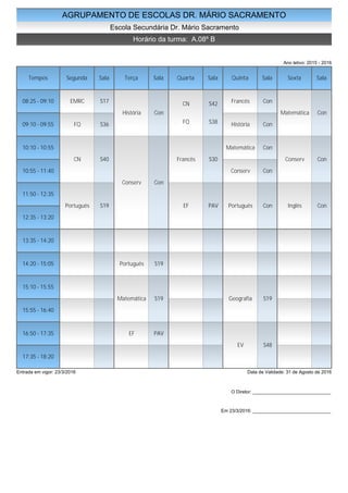 AGRUPAMENTO DE ESCOLAS DR. MÁRIO SACRAMENTO
Escola Secundária Dr. Mário Sacramento
Horário da turma: A.08º B
Ano letivo: 2015 - 2016
Tempos Segunda Sala Terça Sala Quarta Sala Quinta Sala Sexta Sala
08:25 - 09:10
09:10 - 09:55
10:10 - 10:55
10:55 - 11:40
11:50 - 12:35
12:35 - 13:20
13:35 - 14:20
14:20 - 15:05
15:10 - 15:55
15:55 - 16:40
16:50 - 17:35
17:35 - 18:20
EMRC S17
FQ S36
CN S40
Português S19
História Con
Conserv Con
Português S19
Matemática S19
EF PAV
CN S42
FQ S38
Francês S30
EF PAV
Francês Con
História Con
Matemática Con
Conserv Con
Português Con
Geografia S19
EV S48
Matemática Con
Conserv Con
Inglês Con
Entrada em vigor: 23/3/2016 Data de Validade: 31 de Agosto de 2016
O Diretor: ______________________________
Em 23/3/2016: ______________________________
 