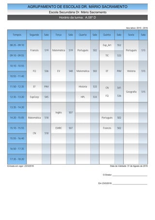 AGRUPAMENTO DE ESCOLAS DR. MÁRIO SACRAMENTO
Escola Secundária Dr. Mário Sacramento
Horário da turma: A.08º D
Ano letivo: 2015 - 2016
Tempos Segunda Sala Terça Sala Quarta Sala Quinta Sala Sexta Sala
08:25 - 09:10
09:10 - 09:55
10:10 - 10:55
10:55 - 11:40
11:50 - 12:35
12:35 - 13:20
13:35 - 14:20
14:20 - 15:05
15:10 - 15:55
15:55 - 16:40
16:50 - 17:35
17:35 - 18:20
Francês S19
FQ S36
EF PAV
ExpCorp S45
Matemática S18
CN S18
Matemática S19
EV S48
Inglês S07
EMRC S07
Português S02
Matemática S02
História S33
HPL S33
Exp_Art S52
TIC S33
EF PAV
CN S41
FQ S36
Português S02
Francês S02
Português S15
História S15
Geografia S15
Entrada em vigor: 23/3/2016 Data de Validade: 31 de Agosto de 2016
O Diretor: ______________________________
Em 23/3/2016: ______________________________
 