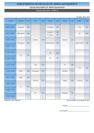 AGRUPAMENTO DE ESCOLAS DR. MÁRIO SACRAMENTO
Escola Secundária Dr. Mário Sacramento
Horário da turma: A.09º A
Ano letivo: 2015 - 2016
Tempos Segunda Sala Terça Sala Quarta Sala Quinta Sala Sexta Sala
08:25 - 09:10
09:10 - 09:55
10:10 - 10:55
10:55 - 11:40
11:50 - 12:35
12:35 - 13:20
13:35 - 14:20
14:20 - 15:05
15:10 - 15:55
15:55 - 16:40
16:50 - 17:35
17:35 - 18:20
Geografia S08
Matemática S08
Português S08
CN S40
EMRC S08
Inglês S08
EF PAV
Conserv Con
AA S52
Português S02
História S02
EV S48
Português S07
Coadj_CL S07
Português S07
Matemática S07
CN S40
FQ S37
Conserv Con
EV S48
História S11
Inglês S05
Geografia S05
DM S45
EF PAV
Matemática S08
FQ S36
Francês S01
Entrada em vigor: 23/3/2016 Data de Validade: 31 de Agosto de 2016
O Diretor: ______________________________
Em 23/3/2016: ______________________________
 