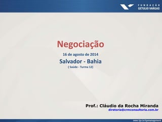 Negociação 
16 de agosto de 2014 
Salvador - Bahia 
( Saúde - Turma 12) 
Prof.: Cláudio da Rocha Miranda 
diretoria@crmconsultoria.com.br 
 