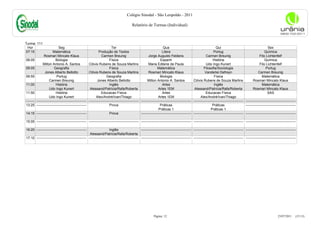 Colégio Sinodal - São Leopoldo - 2011

                                                                                             Relatório de Turmas (Individual)



Turma: 111
 Hor                          Seg                                           Ter                                         Qua                                             Qui                                         Sex
07:15                    Matemática                              Produção de Textos                                    Litera                                         Portug                                     Química
                 Rosmari Mincato Klaus                             Carmen Breunig                          Jorge Augusto Feldens                               Carmen Breunig                                Fito Lichtenfelf
08:05                       Biologia                                      Física                                      Espanh                                         História                                    Química
                Milton Antonio A. Santos                Clóvis Rubens de Souza Martins                     Maria Edilene de Paula                              Udo Ingo Kunert                               Fito Lichtenfelf
09:05                     Geografia                                       Física                                   Matemática                                Filosofia/Sociologia                                  Portug
                  Jones Alberto Bellotto                Clóvis Rubens de Souza Martins                     Rosmari Mincato Klaus                              Vanderlei Defreyn                             Carmen Breunig
09:55                        Portug                                    Geografia                                      Biologia                                        Física                                   Matemática
                      Carmen Breunig                           Jones Alberto Bellotto                     Milton Antonio A. Santos                  Clóvis Rubens de Souza Martins                     Rosmari Mincato Klaus
11:00                       História                                      Inglês                                       Artes                                          Inglês                                   Matemática
                      Udo Ingo Kunert                    Alessand/Patrícia/Rafa/Roberta                             Artes 1EM                        Alessand/Patrícia/Rafa/Roberta                    Rosmari Mincato Klaus
11:50                       História                               Educacao Física                                     Artes                                   Educacao Física                                      SAS
                      Udo Ingo Kunert                         Alex/André/Ivan/Thiago                                Artes 1EM                             Alex/André/Ivan/Thiago
--------   -------------------------------------------- -------------------------------------------- --------------------------------------------   -------------------------------------------- --------------------------------------------
13:25      --------------------------------------------                   Prova                                       Práticas                                       Práticas                    --------------------------------------------
                                                                                                                    Práticas 1                                     Práticas 1
14:15      --------------------------------------------                   Prova                      --------------------------------------------   -------------------------------------------- --------------------------------------------

15:05 -------------------------------------------- -------------------------------------------- -------------------------------------------- -------------------------------------------- --------------------------------------------

16:20 --------------------------------------------                   Inglês                     -------------------------------------------- -------------------------------------------- --------------------------------------------
                                                    Alessand/Patrícia/Rafa/Roberta
17:10 -------------------------------------------- -------------------------------------------- -------------------------------------------- -------------------------------------------- --------------------------------------------




                                                                                                                Página: 12                                                                                                   23/07/2011     (15:13)
 