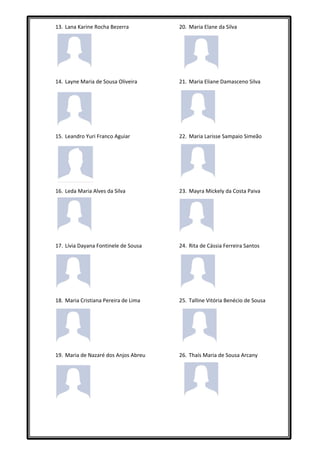 13. Lana Karine Rocha Bezerra         20. Maria Elane da Silva




14. Layne Maria de Sousa Oliveira     21. Maria Eliane Damasceno Silva




15. Leandro Yuri Franco Aguiar        22. Maria Larisse Sampaio Simeão




16. Leda Maria Alves da Silva         23. Mayra Mickely da Costa Paiva




17. Lívia Dayana Fontinele de Sousa   24. Rita de Cássia Ferreira Santos




18. Maria Cristiana Pereira de Lima   25. Talline Vitória Benécio de Sousa




19. Maria de Nazaré dos Anjos Abreu   26. Thaís Maria de Sousa Arcany
 