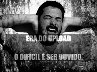 ERA DO UPLOAD 
! 
O DIFÍCIL É SER OUVIDO. 
 