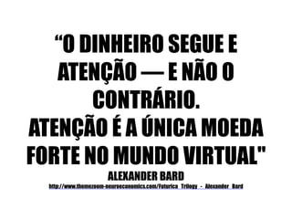 “O DINHEIRO SEGUE E 
ATENÇÃO — E NÃO O 
CONTRÁRIO. 
ATENÇÃO É A ÚNICA MOEDA 
FORTE NO MUNDO VIRTUAL" 
ALEXANDER BARD 
http://www.themezoom-neuroeconomics.com/Futurica_Trilogy_-_Alexander_Bard 
 