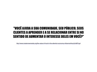"VOCÊ AJUDA A SUA COMUNIDADE, SEU PÚBLICO, SEUS 
CLIENTES A APRENDER E A SE RELACIONAR ENTRE SI NO 
SENTIDO DE AUMENTAR O INTERESSE DELES EM VOCÊ?" 
! 
http://www.masternewmedia.org/the-value-of-trust-in-the-attention-economy-influence/#ixzz3Jr08Tzg4! 
 