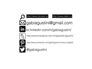 http://www.templo.co http://www.olabi.co 
gabiagustini@gmail.com 
br.linkedin.com/in/gabiagustini/ 
http://www.brasilpost.com.br/gabriela-agustini/ 
http://www.pinterest.com/gabiagustini/cultura-digital/ 
@gabiagustini 
