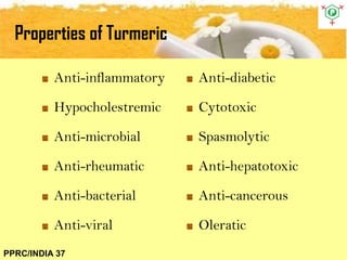 Properties of Turmeric
PPRC/INDIA 37
Anti-inflammatory
Hypocholestremic
Anti-microbial
Anti-rheumatic
Anti-bacterial
Anti-viral
Anti-diabetic
Cytotoxic
Spasmolytic
Anti-hepatotoxic
Anti-cancerous
Oleratic
 