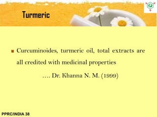 Turmeric
PPRC/INDIA 38
Curcuminoides, turmeric oil, total extracts are
all credited with medicinal properties
…. Dr. Khanna N. M. (1999)
 
