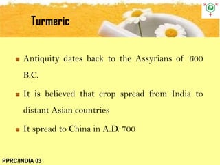 Turmeric
PPRC/INDIA 03
Antiquity dates back to the Assyrians of 600
B.C.
It is believed that crop spread from India to
distant Asian countries
It spread to China in A.D. 700
 