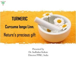 TURMERIC
Curcuma longa Linn.
Nature’s precious gift
Presented by
Dr. Sudhakar Kokate
Director PPRC, India
 