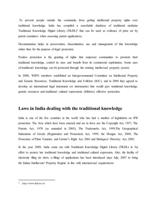 To prevent people outside the community from getting intellectual property rights over
traditional knowledge. India has compiled a searchable database of traditional medicine
Traditional Knowledge Digital Library (TKDL)2 that can be used as evidence of prior art by
patent examiners when assessing patent applications.
Documentation helps in preservation, dissemination, use and management of this knowledge
rather than for the purpose of legal protection.
Positive protection is the granting of rights that empower communities to promote their
traditional knowledge, control its uses and benefit from its commercial exploitation. Some uses
of traditional knowledge can be protected through the existing intellectual property system.
In 2000, WIPO members established an Intergovernmental Committee on Intellectual Property
and Genetic Resources, Traditional Knowledge and Folklore (IGC), and in 2009 they agreed to
develop an international legal instrument (or instruments) that would give traditional knowledge,
genetic resources and traditional cultural expressions (folklore) effective protection.
Laws in India dealing with the traditional knowledge
India is one of the few countries in the world who has had a number of legislations on IPR
protection. The Acts which have been enacted and are in force are: the Copyright Act, 1957, The
Patents Act, 1970 (as amended in 2005), The Trademarks Act, 1999,The Geographical
Indications of Goods (Registration and Protection) Act, 1999, the Designs Act, 2000, The
Protection of Plant Varieties and Farmer’s Right Act, 2001 and Biological Diversity Act, 2002.
In the year 2008, India came out with Traditional Knowledge Digital Library (TKDL) in An
effort to protect her traditional knowledge and traditional cultural expression. Also, the facility of
electronic filing (in short, e-filing) of applications has been introduced since July, 2007 to bring
the Indian Intellectual Property Regime in line with international requirements.
2 , http://www.tkdl.res.in/
 