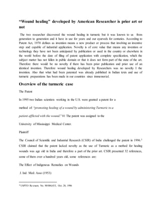 “Wound healing” developed by American Researcher is prior art or
not
The two researcher discovered the wound healing in turmeric but it was known to us from
generation to generation and it have in use for years and our ayurveds for centuries. According to
Patent Act, 1970 defines as invention means a new product or process that involving an inventive
step and capable of industrial application. Novelty is of core value that means any invention or
technology they have not been anticipated by publication or used in the country or elsewhere in
the world before the date of filing of patent application with complete specification, which the
subject matter has not fallen in public domain or that it does not form part of the state of the art.
Therefore there would be no novelty if there has been prior publication and prior use of an
identical invention. Therefore wound healing developed by Researchers was no novelty I the
invention. Also that what had been patented was already published in Indian texts and use of
turmeric preparations has been made in our countries since immemorial.
Overview of the turmeric case
The Patent
In 1995 two Indian scientists working in the U.S. were granted a patent for a
method of: “promoting healing of a wound by administering Turmeric to a
patient afflicted with the wound.” 81 The patent was assigned to the
University of Mississippi Medical Center.
Plaintiff
The Council of Scientific and Industrial Research (CSIR) of India challenged the patent in 1996.3
CSIR claimed that the patent lacked novelty as the use of Turmeric as a method for healing
wounds was age old in India and therefore a part of the prior art. CSIR presented 32 references,
some of them over a hundred years old, some references are:
The Effect of Indigenous Remedies on Wounds
J. Ind. Med. Asso (1953)
3 USPTO Re-exam. No. 90/004,433, Oct. 28, 1996
 